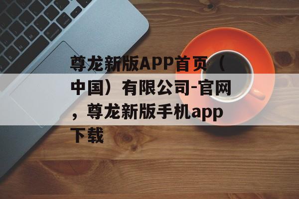 尊龙新版APP首页（中国）有限公司-官网，尊龙新版手机app下载