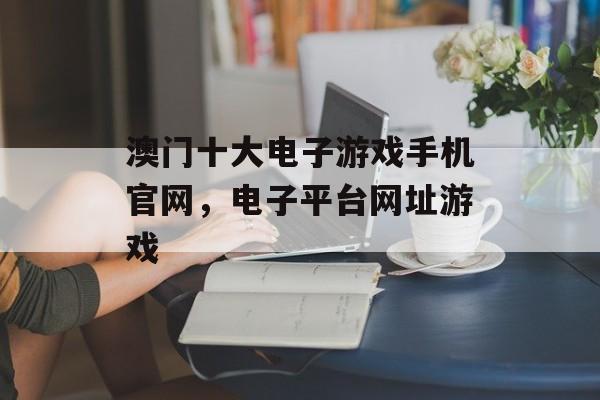 澳门十大电子游戏手机官网，电子平台网址游戏