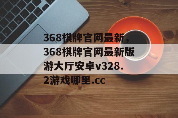 368棋牌官网最新，368棋牌官网最新版游大厅安卓v328.2游戏哪里.cc