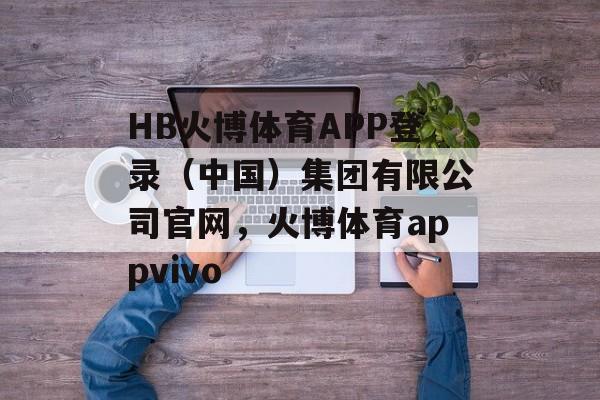 HB火博体育APP登录（中国）集团有限公司官网，火博体育appvivo