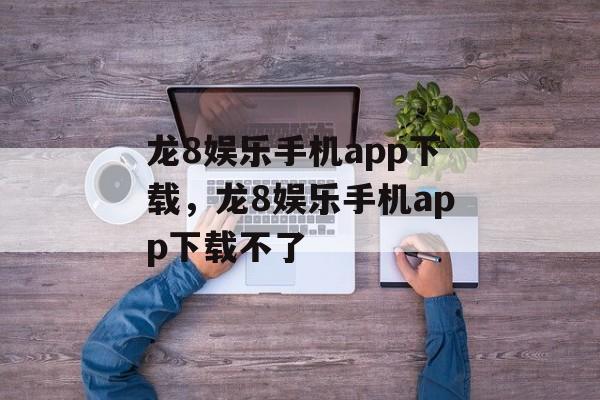 龙8娱乐手机app下载，龙8娱乐手机app下载不了