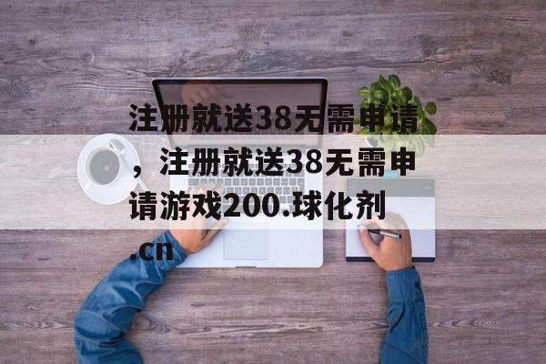 注册就送38无需申请，注册就送38无需申请游戏200.球化剂.cn