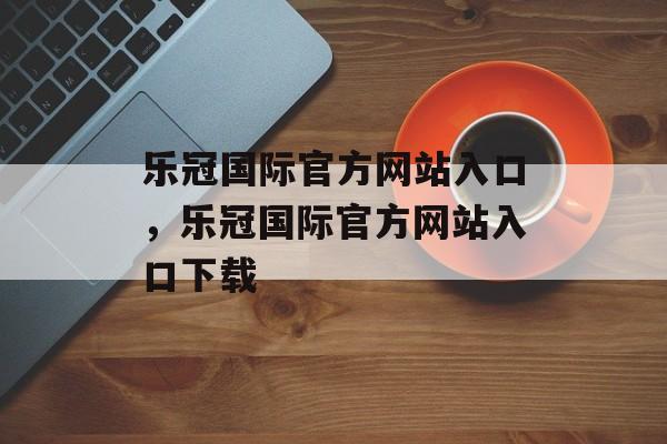 乐冠国际官方网站入口，乐冠国际官方网站入口下载