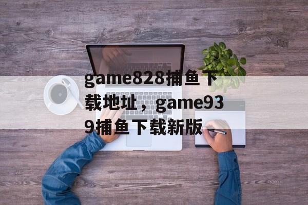 game828捕鱼下载地址，game939捕鱼下载新版