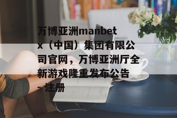 万博亚洲manbetx（中国）集团有限公司官网，万博亚洲厅全新游戏隆重发布公告 - 注册