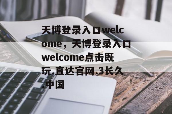 天博登录入口welcome，天博登录入口welcome点击既玩.直达官网.3长久.中国